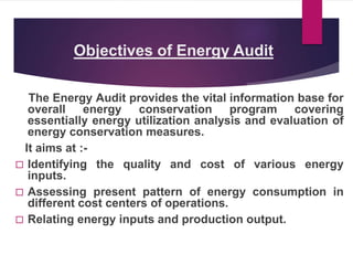 Objectives of Energy Audit
The Energy Audit provides the vital information base for
overall energy conservation program covering
essentially energy utilization analysis and evaluation of
energy conservation measures.
It aims at :-
 Identifying the quality and cost of various energy
inputs.
 Assessing present pattern of energy consumption in
different cost centers of operations.
 Relating energy inputs and production output.
 
