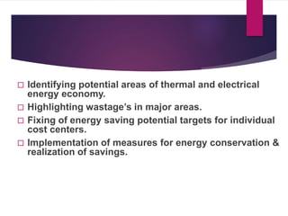  Identifying potential areas of thermal and electrical
energy economy.
 Highlighting wastage’s in major areas.
 Fixing of energy saving potential targets for individual
cost centers.
 Implementation of measures for energy conservation &
realization of savings.
 