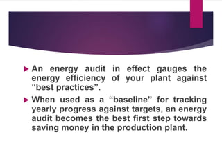  An energy audit in effect gauges the
energy efficiency of your plant against
“best practices”.
 When used as a “baseline” for tracking
yearly progress against targets, an energy
audit becomes the best first step towards
saving money in the production plant.
 