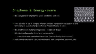 Graphene & Energy-aware
• It’s a single layer of graphite (pure crystalline carbon)
• First isolated in lab in 2004 by Andre Geim and Konstantin Novoselov at the
University of Manchester (won Nobel Prize in Physics in 2010)
• It is the thinnest material imaginable (~0.345 nm thick)
• It is electrically conductive – best known so far
• 1,000,000x more conductive than copper (current density at room temp.)
• Replacement for Solar cells, touchscreens, new computers, batteries, etc.
 