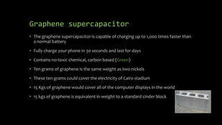 Graphene supercapacitor
• The graphene supercapacitor is capable of charging up to 1,000 times faster than
a normal battery
• Fully charge your phone in 30 seconds and last for days
• Contains no toxic chemical, carbon based (Green)
• Ten grams of graphene is the same weight as two nickels
• These ten grams could cover the electricity of Cairo stadium
• 15 Kgs of graphene would cover all of the computer displays in the world
• 15 kgs of graphene is equivalent in weight to a standard cinder block
 