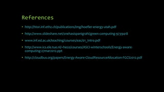 References
• http://htor.inf.ethz.ch/publications/img/hoefler-energy-utah.pdf
• http://www.slideshare.net/snehasispanigrahi/green-computing-9739418
• www.inf.ed.ac.uk/teaching/courses/eac/01_Intro.pdf
• http://www.ics.ele.tue.nl/~heco/courses/ASCI-winterschools/Energy-aware-
computing-27mar2012.ppt
• http://cloudbus.org/papers/Energy-Aware-CloudResourceAllocation-FGCS2012.pdf
 