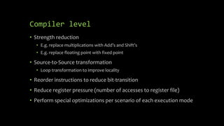Compiler level
• Strength reduction
• E.g. replace multiplications with Add’s and Shift’s
• E.g. replace floating point with fixed point
• Source-to-Source transformation
• Loop transformation to improve locality
• Reorder instructions to reduce bit-transition
• Reduce register pressure (number of accesses to register file)
• Perform special optimizations per scenario of each execution mode
 