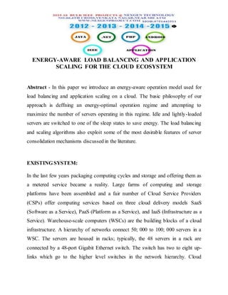 ENERGY-AWARE LOAD BALANCING AND APPLICATION
SCALING FOR THE CLOUD ECOSYSTEM
Abstract - In this paper we introduce an energy-aware operation model used for
load balancing and application scaling on a cloud. The basic philosophy of our
approach is deffning an energy-optimal operation regime and attempting to
maximize the number of servers operating in this regime. Idle and lightly-loaded
servers are switched to one of the sleep states to save energy. The load balancing
and scaling algorithms also exploit some of the most desirable features of server
consolidation mechanisms discussed in the literature.
EXISTING SYSTEM:
In the last few years packaging computing cycles and storage and offering them as
a metered service became a reality. Large farms of computing and storage
platforms have been assembled and a fair number of Cloud Service Providers
(CSPs) offer computing services based on three cloud delivery models SaaS
(Software as a Service), PaaS (Platform as a Service), and IaaS (Infrastructure as a
Service). Warehouse-scale computers (WSCs) are the building blocks of a cloud
infrastructure. A hierarchy of networks connect 50; 000 to 100; 000 servers in a
WSC. The servers are housed in racks; typically, the 48 servers in a rack are
connected by a 48-port Gigabit Ethernet switch. The switch has two to eight up-
links which go to the higher level switches in the network hierarchy. Cloud
 