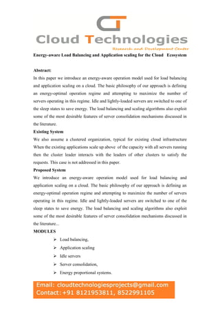 Energy-aware Load Balancing and Application scaling for the Cloud Ecosystem
Abstract:
In this paper we introduce an energy-aware operation model used for load balancing
and application scaling on a cloud. The basic philosophy of our approach is defining
an energy-optimal operation regime and attempting to maximize the number of
servers operating in this regime. Idle and lightly-loaded servers are switched to one of
the sleep states to save energy. The load balancing and scaling algorithms also exploit
some of the most desirable features of server consolidation mechanisms discussed in
the literature.
Existing System
We also assume a clustered organization, typical for existing cloud infrastructure
When the existing applications scale up above of the capacity with all servers running
then the cluster leader interacts with the leaders of other clusters to satisfy the
requests. This case is not addressed in this paper.
Proposed System
We introduce an energy-aware operation model used for load balancing and
application scaling on a cloud. The basic philosophy of our approach is defining an
energy-optimal operation regime and attempting to maximize the number of servers
operating in this regime. Idle and lightly-loaded servers are switched to one of the
sleep states to save energy. The load balancing and scaling algorithms also exploit
some of the most desirable features of server consolidation mechanisms discussed in
the literature...
MODULES
 Load balancing,
 Application scaling
 Idle servers
 Server consolidation,
 Energy proportional systems.
 