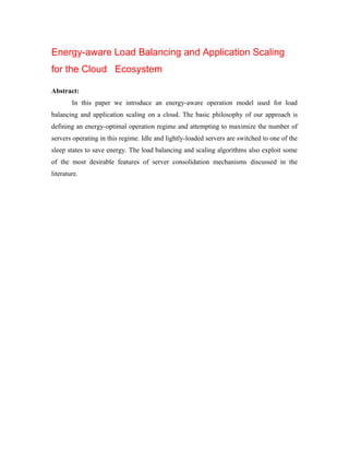 Energy-aware Load Balancing and Application Scaling
for the Cloud Ecosystem
Abstract:
In this paper we introduce an energy-aware operation model used for load
balancing and application scaling on a cloud. The basic philosophy of our approach is
defining an energy-optimal operation regime and attempting to maximize the number of
servers operating in this regime. Idle and lightly-loaded servers are switched to one of the
sleep states to save energy. The load balancing and scaling algorithms also exploit some
of the most desirable features of server consolidation mechanisms discussed in the
literature.
 