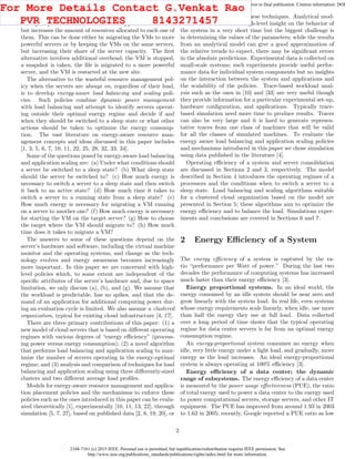2168-7161 (c) 2015 IEEE. Personal use is permitted, but republication/redistribution requires IEEE permission. See
http://www.ieee.org/publications_standards/publications/rights/index.html for more information.
This article has been accepted for publication in a future issue of this journal, but has not been fully edited. Content may change prior to final publication. Citation information: DOI
10.1109/TCC.2015.2396059, IEEE Transactions on Cloud Computing
Load balancing is critical for this mode of operation. Vertical
scaling keeps the number of VMs of an application constant,
but increases the amount of resources allocated to each one of
them. This can be done either by migrating the VMs to more
powerful servers or by keeping the VMs on the same servers,
but increasing their share of the server capacity. The ﬁrst
alternative involves additional overhead; the VM is stopped,
a snapshot is taken, the ﬁle is migrated to a more powerful
server, and the VM is restarted at the new site.
The alternative to the wasteful resource management pol-
icy when the servers are always on, regardless of their load,
is to develop energy-aware load balancing and scaling poli-
cies. Such policies combine dynamic power management
with load balancing and attempt to identify servers operat-
ing outside their optimal energy regime and decide if and
when they should be switched to a sleep state or what other
actions should be taken to optimize the energy consump-
tion. The vast literature on energy-aware resource man-
agement concepts and ideas discussed in this paper includes
[1, 3, 5, 6, 7, 10, 11, 22, 25, 28, 32, 33, 34].
Some of the questions posed by energy-aware load balancing
and application scaling are: (a) Under what conditions should
a server be switched to a sleep state? (b) What sleep state
should the server be switched to? (c) How much energy is
necessary to switch a server to a sleep state and then switch
it back to an active state? (d) How much time it takes to
switch a server to a running state from a sleep state? (e)
How much energy is necessary for migrating a VM running
on a server to another one? (f) How much energy is necessary
for starting the VM on the target server? (g) How to choose
the target where the VM should migrate to? (h) How much
time does it takes to migrate a VM?
The answers to some of these questions depend on the
server’s hardware and software, including the virtual machine
monitor and the operating systems, and change as the tech-
nology evolves and energy awareness becomes increasingly
more important. In this paper we are concerned with high-
level policies which, to some extent are independent of the
speciﬁc attributes of the server’s hardware and, due to space
limitation, we only discuss (a), (b), and (g). We assume that
the workload is predictable, has no spikes, and that the de-
mand of an application for additional computing power dur-
ing an evaluation cycle is limited. We also assume a clustered
organization, typical for existing cloud infrastructure [4, 17].
There are three primary contributions of this paper: (1) a
new model of cloud servers that is based on diﬀerent operating
regimes with various degrees of “energy eﬃciency” (process-
ing power versus energy consumption); (2) a novel algorithm
that performs load balancing and application scaling to max-
imize the number of servers operating in the energy-optimal
regime; and (3) analysis and comparison of techniques for load
balancing and application scaling using three diﬀerently-sized
clusters and two diﬀerent average load proﬁles.
Models for energy-aware resource management and applica-
tion placement policies and the mechanisms to enforce these
policies such as the ones introduced in this paper can be evalu-
ated theoretically [1], experimentally [10, 11, 13, 22], through
simulation [5, 7, 27], based on published data [2, 8, 19, 20], or
through a combination of these techniques. Analytical mod-
els can be used to derive high-level insight on the behavior of
the system in a very short time but the biggest challenge is
in determining the values of the parameters; while the results
from an analytical model can give a good approximation of
the relative trends to expect, there may be signiﬁcant errors
in the absolute predictions. Experimental data is collected on
small-scale systems; such experiments provide useful perfor-
mance data for individual system components but no insights
on the interaction between the system and applications and
the scalability of the policies. Trace-based workload anal-
ysis such as the ones in [10] and [33] are very useful though
they provide information for a particular experimental set-up,
hardware conﬁguration, and applications. Typically trace-
based simulation need more time to produce results. Traces
can also be very large and it is hard to generate represen-
tative traces from one class of machines that will be valid
for all the classes of simulated machines. To evaluate the
energy aware load balancing and application scaling policies
and mechanisms introduced in this paper we chose simulation
using data published in the literature [4].
Operating eﬃciency of a system and server consolidation
are discussed in Sections 2 and 3, respectively. The model
described in Section 4 introduces the operating regimes of a
processors and the conditions when to switch a server to a
sleep state. Load balancing and scaling algorithms suitable
for a clustered cloud organization based on the model are
presented in Section 5; these algorithms aim to optimize the
energy eﬃciency and to balance the load. Simulations exper-
iments and conclusions are covered in Sections 6 and 7.
2 Energy Eﬃciency of a System
The energy eﬃciency of a system is captured by the ra-
tio “performance per Watt of power.” During the last two
decades the performance of computing systems has increased
much faster than their energy eﬃciency [3].
Energy proportional systems. In an ideal world, the
energy consumed by an idle system should be near zero and
grow linearly with the system load. In real life, even systems
whose energy requirements scale linearly, when idle, use more
than half the energy they use at full load. Data collected
over a long period of time shows that the typical operating
regime for data center servers is far from an optimal energy
consumption regime.
An energy-proportional system consumes no energy when
idle, very little energy under a light load, and gradually, more
energy as the load increases. An ideal energy-proportional
system is always operating at 100% eﬃciency [3].
Energy eﬃciency of a data center; the dynamic
range of subsystems. The energy eﬃciency of a data center
is measured by the power usage eﬀectiveness (PUE), the ratio
of total energy used to power a data center to the energy used
to power computational servers, storage servers, and other IT
equipment. The PUE has improved from around 1.93 in 2003
to 1.63 in 2005; recently, Google reported a PUE ratio as low
2
For More Details Contact G.Venkat Rao
PVR TECHNOLOGIES 8143271457
 
