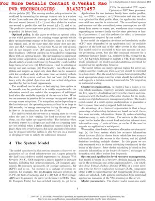 2168-7161 (c) 2015 IEEE. Personal use is permitted, but republication/redistribution requires IEEE permission. See
http://www.ieee.org/publications_standards/publications/rights/index.html for more information.
This article has been accepted for publication in a future issue of this journal, but has not been fully edited. Content may change prior to final publication. Citation information: DOI
10.1109/TCC.2015.2396059, IEEE Transactions on Cloud Computing
advantageous for unpredictable spiky loads.
A very diﬀerent approach is taken by two versions of pre-
dictive policies [33]. The moving window policy estimates the
workload by measuring the average request rate in a window
of size ∆ seconds uses this average to predict the load during
the next second (second (∆ + 1)) and then slides the window
one second to predict the load for second (∆ + 2), and so on.
The predictive linear regression policy uses a linear regression
to predict the future load.
Optimal policy. In this paper we deﬁne an optimal policy
as one which guarantees that running servers operate within
their optimal energy regime or for limited time in a subopti-
mal regime, and, at the same time, the policy does not pro-
duce any SLA violations. At this time SLAs are very general
and do not support strict QoS guarantees, e.g., hard real-
time deadlines. Diﬀerent policies can be ranked by comparing
them with an optimal policy. The mechanisms to implement
energy-aware application scaling and load balancing policies
should satisfy several conditions: (i) Scalability - work well for
large farms of servers; (ii) Eﬀectiveness - lead to substantial
energy and cost savings; (iii) Practicality - use eﬃcient algo-
rithms and require as input only data that can be measured
with low overhead and, at the same time, accurately reﬂects
the state of the system; and last, but not least, (iv) Consis-
tency with the global objectives and contractual obligations
speciﬁed by Service Level Agreements.
The workload can be slow- or fast-varying, have spikes or
be smooth, can be predicted or is totally unpredictable; the
admission control can restrict the acceptance of additional
load when the available capacity of the servers is low. What
we can measure in practice is the average energy used and the
average server setup time. The setup time varies depending on
the hardware and the operating system and can be as large as
260 seconds; the energy consumption during the setup phase
is close to the maximal one for the server [10].
The time to switch the servers to a running state is critical
when the load is fast varying, the load variations are very
steep, and the spikes are unpredictable. The decisions when
to switch servers to a sleep state and back to a running state
are less critical when a strict admission control policy is in
place; then new service requests for large amounts of resources
can be delayed until the system is able to turn on a number
of sleeping servers to satisfy the additional demand.
4 The System Model
The model introduced in this section assumes a clustered or-
ganization of the cloud infrastructure and targets primarily
the IaaS cloud delivery model represented by Amazon Web
Services (AWS). AWS supports a limited number of instance
families, including M3 (general purpose), C3 (compute opti-
mized), R3 (memory optimized), I2 (storage optimized), G2
(GPU) and so on. An instance is a package of system re-
sources; for example, the c3.8xlarge instance provides 32
vCPU, 60 GiB of memory, and 2 × 320 GB of SSD storage.
AWS used to measure the server performance in ECUs (Elas-
tic Compute Units) but has switched recently to, yet to be
speciﬁed, vCPU units; one ECU is the equivalent CPU capac-
ity of a 1.0 − 1.2 GHz 2007 Opteron or 2007 Xeon processor.
Applications for one instance family have similar proﬁles,
e.g., are CPU-, memory-, or I/O-intensive and run on clus-
ters optimized for that proﬁle; thus, the application interfer-
ence with one another is minimized. The normalized system
performance and the normalized power consumption are dif-
ferent from server to server; yet, warehouse scale computers
supporting an instance family use the same processor or fam-
ily of processors [4] and this reduces the eﬀort to determine
the parameters required by our model.
In our model the migration decisions are based solely on the
vCPU units demanded by an application and the available
capacity of the host and of the other servers in the cluster.
The model could be extended to take into account not only
the processing power, but also the dominant resource for a
particular instance family, e.g., memory for R3, storage for I2,
GPU for G2 when deciding to migrate a VM. This extension
would complicate the model and add additional overhead for
monitoring the application behavior.
The model deﬁnes an energy-optimal regime for server op-
eration and the conditions when a server should be switched
to a sleep state. Also the model gives some hints regarding the
most appropriate sleep state the server should be switched to
and supports a decision making framework for VM migration
in horizontal scaling.
Clustered organization. A cluster C has a leader, a sys-
tem which maintains relatively accurate information about
the free capacity of individual servers in the cluster and com-
municates with the leaders of the other clusters for the imple-
mentation of global resource management policies. The leader
could consist of a multi-system conﬁguration to guarantee a
fast response time and to support fault-tolerance.
An advantage of a clustered organization is that a large
percentage of scheduling decisions are based on local, there-
fore more accurate, information. Server Sk makes scheduling
decisions every τk units of time. The servers in the cluster
report to the leader the current load and other relevant state
information every τi
units of time, or earlier if the need to
migrate an application is anticipated.
We consider three levels of resource allocation decision mak-
ing: (a) the local system which has accurate information
about its state; (b) the cluster leader which has less accurate
information about the servers in the cluster; and (c) global
decisions involving multiple clusters. In this paper we are
only concerned with in-cluster scheduling coordinated by the
leader of the cluster. Inter-cluster scheduling is based on less
accurate information as the leader of cluster C exchanges in-
formation with other leaders less frequently.
System and application level resource management.
The model is based on a two-level decision making process,
one at the system and one at the application level. The sched-
uler of the Virtual Machine Monitor (VMM) of a server inter-
acts with the Server Application Manager (SAM) component
of the VMM to ensure that the QoS requirements of the appli-
cation are satisﬁed. SAM gathers information from individual
application managers of the VMs running on the server.
Model parameters. The cluster leader maintains static
4
For More Details Contact G.Venkat Rao
PVR TECHNOLOGIES 8143271457
 
