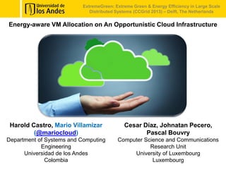 Energy-aware VM Allocation on An Opportunistic Cloud Infrastructure
ExtremeGreen: Extreme Green & Energy Efficiency in Large Scale
Distributed Systems (CCGrid 2013) – Delft, The Netherlands
Harold Castro, Mario Villamizar
(@mariocloud)
Department of Systems and Computing
Engineering
Universidad de los Andes
Colombia
Cesar Díaz, Johnatan Pecero,
Pascal Bouvry
Computer Science and Communications
Research Unit
University of Luxembourg
Luxembourg
 