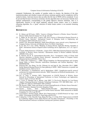 Computer Science & Information Technology (CS & IT) 11
compared. Furthermore, the number of member nodes in clusters, the duration of the data
transmission phase and whether k-mean will always terminate quickly and its complexity will be
studied in future. And more factors that can affect the life time of WSN will be considered. It can
be proved that K-mean will always terminate, but the algorithm does not necessary find the most
optimal configuration, corresponding to the global objective function minimum. Also it is
significantly sensitive to the initial randomly selected cluster centers, since it is iterative
clustering algorithm. So, a “good” selection of initial cluster centers is an essential clustering
problem.
REFERENCES
[1] K. Akkaya and M.Younis, (2005), “Asurvey of Routing Protocols in Wireless Sensor Networks”,
Elsevier Ad Hoc Network Journal, Vol. 3/3, pp. 325-349.
[2] C. Shilpa, Dr. M. Sona and C. Yogesh, (July 2012)”Asurvey of Hierarchical Routing Protocols in
Wireless Sensor Networks”, International Journal of Emerging trends in Engineering and
Development, ISSN 2249-6194, Issue 2, Vol. 5
[3] Jennifer Yick, Biswanath Mukherjee, Dipak Ghosal,Wireless sensor network survey Department of
Computer Science, University of California, Davis, CA 95616, United States
[4] H. W. Kim, H. S. Seo, (2010) “Modeling of Energy-efficient Applicable Routing Algorithm in
WSN”, International Journal of Digital Content Technology and its Applications, vol. 4, no. 5,pp.13-
22.
[5] S.Taruna, Rekha Kumawat, G.N.Purohit , (August 2012) “Multi-Hop Clustering Protocol using Gate
wayNodes in Wireless Sensor Networks”, International Journal of Wireless &Mobile Networks
(IJWMN) VOL.4, No.4.
[6] K. Ramesh and Dr. K. Somasundaram,(November 2011) ”Acomparative Study of Cluster head
Selection Algorithms in Wireless Sensor Networks”, International Journal of Computer Science
&Engineering Survey(IJCSES), VOL.2, No.4.
[7] S. Olariu and I. Stojmenovi_c , (2006) “Design Guidelines for MaximizingLifetime and Avoiding
Energy Holes in Sensor Networks withUniform Distribution and Uniform Reporting,”, Proc.
IEEEINFOCOM.
[8] Fengyuan Ren, Jiao Zhang, Tao He, CXhuang Lin and Sajal K. Das, (December 2011)” EBRP:
Energy Balanced Routing Protocol for Data gathering in WSNs”, IEEE Transactions on parallel and
distributed systems, VOL.22, No.12.
[9] W. Heinzelman, A. Chandrakasan, and H. Balakrishnan, (2002) “Anapplication-specific protocol
architecture for wirelessmicrosensor networks,” IEEE Transaction on WirelessCommunications, , vol.
1, no. 4, pp. 660–670.
[10] Fan, X.; Song, Y. October( 2007) “Improvement on LEACH Protocol of Wireless Sensor
Network”,In Proceedings of International Conference on Sensor Technologies and Applications,
Valencia, Spain, 14–20, pp. 260–264.
[11] V. Loscrì, G. Morabito and S. Marano. (sept 2005) "A Two-Levels Hierarchy for Low-Energy
Adaptive Clustering Hierarchy",Vehicular Technology Conference, VTC 2005 IEEE 62nd, , vol. 3,
pp 1809-1813, DOI 10.1109/VETECF 2005 15558418.
[12] Mo Xiaoyan, (2006)” Study and Design on Cluster RoutingProtocols of Wireless Sensor Networks”,
Ph.D. Dissertation. Zhejiang University, Hangzhou, China,
[13] Ossama Younis, Sonia Fahmy,(October-December 2004)”HEED:Ahybrid,Energy
Efficient,Distributed Clustering a proach for Ad Hoc Sensor Networks” IEEE transactions on Mobile
Computing Vol .3,No.4, pp 366-379.
[14] Vevik Katiyar, Narottan Chand, (March 2011)”Improvement in LEACH Protocol for large –scale
WSNs”, Proceedings of (ICETECT), Tamil Nadu, pp1070-1075.
[15] Li-Qing Gue, Yi Xie, Chen-Hui Yang, Zhang-Wei Jing, (11-14 July 2010) ”Improvement on LEACH
by Combining Adaptive Cluster Head Election and Two-Hop Transmission”, Proceedings of the
Ninth International Conference on Machine Learning and Cybernetics, Qindao,
 