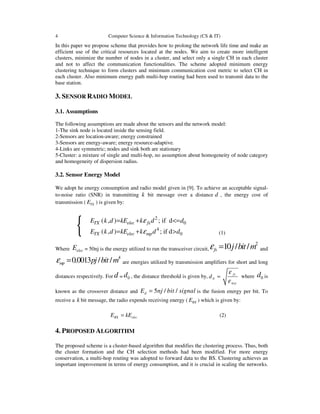 4 Computer Science & Information Technology (CS & IT)
In this paper we propose scheme that provides how to prolong the network life time and make an
efficient use of the critical resources located at the nodes. We aim to create more intelligent
clusters, minimize the number of nodes in a cluster, and select only a single CH in each cluster
and not to affect the communication functionalities. The scheme adopted minimum energy
clustering technique to form clusters and minimum communication cost metric to select CH in
each cluster. Also minimum energy path multi-hop routing had been used to transmit data to the
base station.
3. SENSOR RADIO MODEL
3.1. Assumptions
The following assumptions are made about the sensors and the network model:
1-The sink node is located inside the sensing field.
2-Sensors are location-aware; energy constrained
3-Sensors are energy-aware; energy resource-adaptive.
4-Links are symmetric; nodes and sink both are stationary
5-Cluster: a mixture of single and multi-hop, no assumption about homogeneity of node category
and homogeneity of dispersion radius.
3.2. Sensor Energy Model
We adopt he energy consumption and radio model given in [9]. To achieve an acceptable signal-
to-noise ratio (SNR) in transmitting k bit message over a distance d , the energy cost of
transmission ( TXE ) is given by:
{
2
0
4
0
( , ) ; if d
( , ) ; if d
TX elec fs
TX elec mp
E k d kE k d d
E k d kE k d d
ε
ε
= + <=
= + > (1)
Where elecE = 50nj is the energy utilized to run the transceiver circuit,
2
10 / /fs j bit mε = and
4
0.0013 / /mp pj bit mε = are energies utilized by transmission amplifiers for short and long
distances respectively. For d = 0d , the distance threshold is given by, 0
fs
m p
d
ε
ε
= where 0d is
known as the crossover distance and 5 / /dE nj bit signal= is the fusion energy per bit. To
receive a k bit message, the radio expends receiving energy ( RXE ) which is given by:
RX elecE kE= (2)
4. PROPOSED ALGORITHM
The proposed scheme is a cluster-based algorithm that modifies the clustering process. Thus, both
the cluster formation and the CH selection methods had been modified. For more energy
conservation, a multi-hop routing was adopted to forward data to the BS. Clustering achieves an
important improvement in terms of energy consumption, and it is crucial in scaling the networks.
 