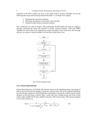 6 Computer Science & Information Technology (CS & IT)
randomly or the first k nodes can serve as the initial centers. K-mean algorithm will do the
following three steps until converge (iterate until stable, i.e. no object move group):
1- Determine the centroids coordinate.
2- Determine the distance of each node to the centroids.
3- Group the nodes based on minimum distance.
Fig.1 summarizes the steps of k-mean. After partitioning, the BS notifies the nodes by sending a
message containing the cluster ID, distance to cluster centroid, distance to BS and TDMA
schedules for each cluster to be employed in steady state phase. Every node stores this message
and uses its contents to decide whether it will turn into cluster head or not.
Fig 1. K-mean algorithm steps
4.1.2. Cluster Head Selection
Cluster Head Selection: In LEACH, CH selection based on the remaining energy, percentage of
CHs in the network and the number of times the node has been CH. In the proposed algorithm,
the CH selection equation of LEACH had been extended by inserting the residual energy and the
distances to BS and cluster centroid. Thus, a node with more residual energy and close to both
cluster center and BS will be more eligible to become a CH in each cluster. CH selection equation
in (3) can be rewritten as:
2 2
1
( ) * *
1 ( )1 *( mod( ))
resi
initial BS Cent
Ep
T n
E d dp r
p
=
+−
(5)
 