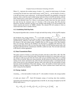 Computer Science & Information Technology (CS & IT) 7
Where resiE represents the residual energy of node n, initialE stands for initial energy of all nodes
(assuming that all nodes have equal initial energy), and BSd and Centd are the distances of node n
to the BS and cluster center respectively. In the proposed algorithm, the probability of being CH
increases when a node has more residual energy and more closer to the BS and cluster centroid.
Such situation gives a good chance to random number r chosen by the concerned node n to be
less than the threshold value ( )T n . Hence, in each group of nodes, those have the same centroid;
the node that has the minimum value of r becomes a CH in that group. The CHs advertise
themselves and their centroids, and then every member node belongs to its CH according to the
cluster centroid and receives its TDMA schedule. The selected CH will continue to work as
cluster head until it dies or another CH dies.
4.1.3. Establishing Multi Hop Paths
The proposed algorithm takes a mixture of single and multi-hop routing. At first, the BS computes
and broadcasts the average distance avgd
to all nodes according to
1
N
B S
i
avg
d
d
N
=
=
∑
. If the
distance between CH and BS is less than or equal to the average distance the CH communicates
with BS directly. Otherwise, CH sends a message to other neighbor CHs including cluster head
ID, distance to BS and residual energy. Neighbor CHs save this message at first, then feedback
their own messages. Based on the feedback, the CH chooses a neighbor CH which has more
residual energy and close to BS as its next hop node. Finally, all CHs find their parent nodes, and
the parent node that directly communicates with BS is called root node. The root node sends data
to BS directly without aggregation.
4.2. Data Transmission Phase
This phase consists of frames; in each frame all nodes send data to their CHs or BS. The CHs
open their radios to receive data from nodes. Normal nodes are placed in to sleep mode, and every
one opens its radio in its own time-slot. Every node saves its residual energy when it is sending
data to CH or to the BS. When any cluster head dies, the BS informs the network nodes about the
starting of the cluster reformation step. Then the data transmission phase is terminated and the
entire system moves to the setup phase. Because when some nodes die, the total number of nodes
decreases and the distribution of the nodes changes, hence, the number of cluster heads must be
adjusted to keep the adaptivity of the algorithm. The system continues these rounds until every
node’s energy has been depleted.
4.3. Energy Analysis
Assuming N is the total number of nodes and K is the number of clusters; the average number
of nodes per cluster is
N
K . Each CH dissipates energy of receiving data from members,
aggregating and transmitting the aggregated data to the BS. So, the energy dissipated by the CH
during single frame is:
4
( 1) ( ) ( . . ) ( . . )N N N N
CH elec DA elec mp BsK K K K
E lE lE E c l c l dε= − + + + (6)
 
