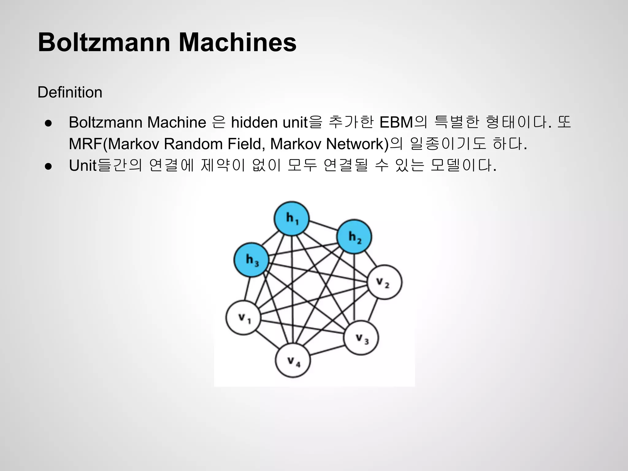 Boltzmann Machines 
Definition 
● Boltzmann Machine 은 hidden unit을 추가한 EBM의 특별한 형태이다. 또 
MRF(Markov Random Field, Markov Network)의 일종이기도 하다. 
● Unit들간의 연결에 제약이 없이 모두 연결될 수 있는 모델이다. 
 