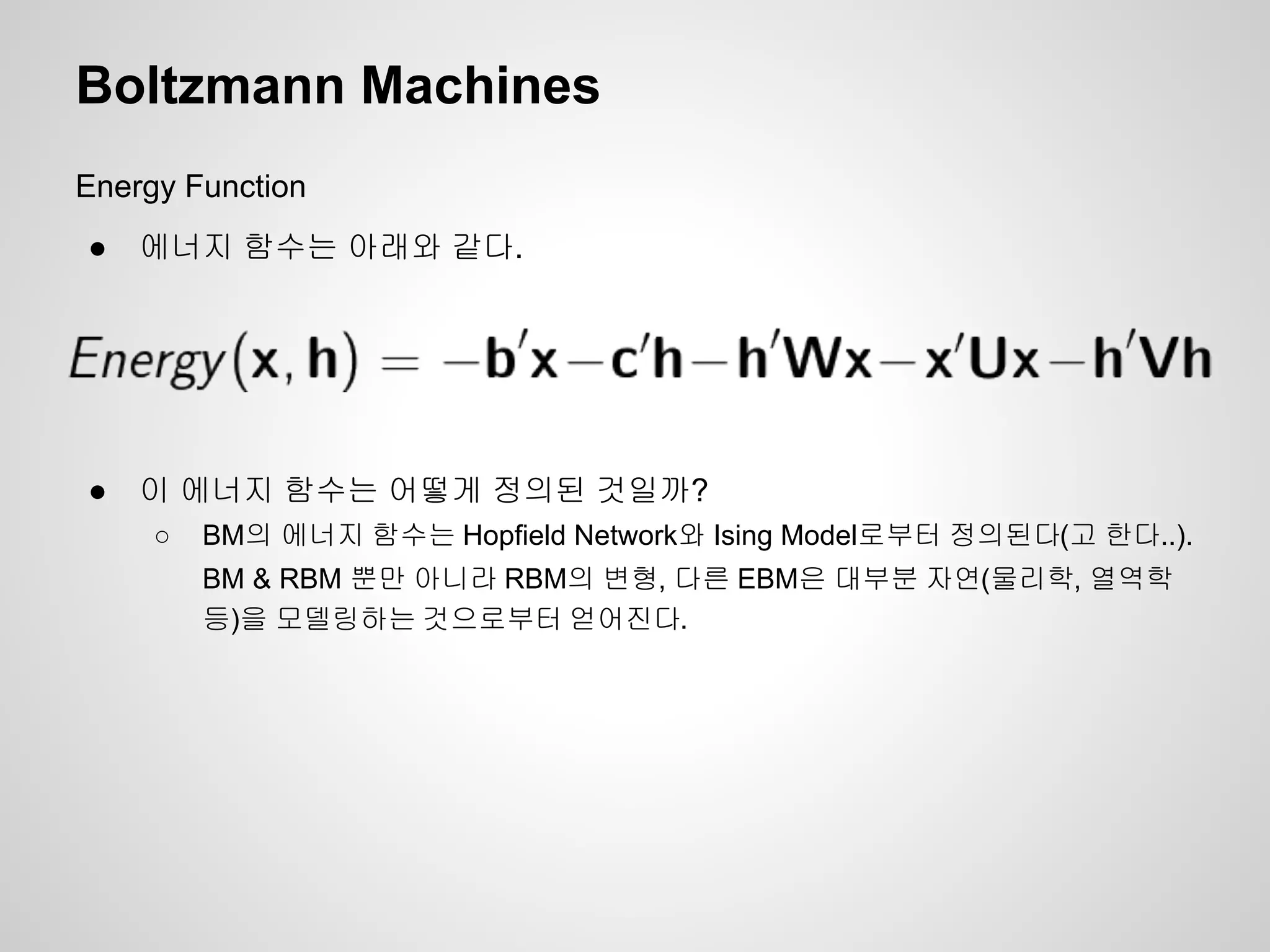 Boltzmann Machines 
Energy Function 
● 에너지 함수는 아래와 같다. 
● 이 에너지 함수는 어떻게 정의된 것일까? 
○ BM의 에너지 함수는 Hopfield Network와 Ising Model로부터 정의된다(고 한다..). 
BM & RBM 뿐만 아니라 RBM의 변형, 다른 EBM은 대부분 자연(물리학, 열역학 
등)을 모델링하는 것으로부터 얻어진다. 
 
