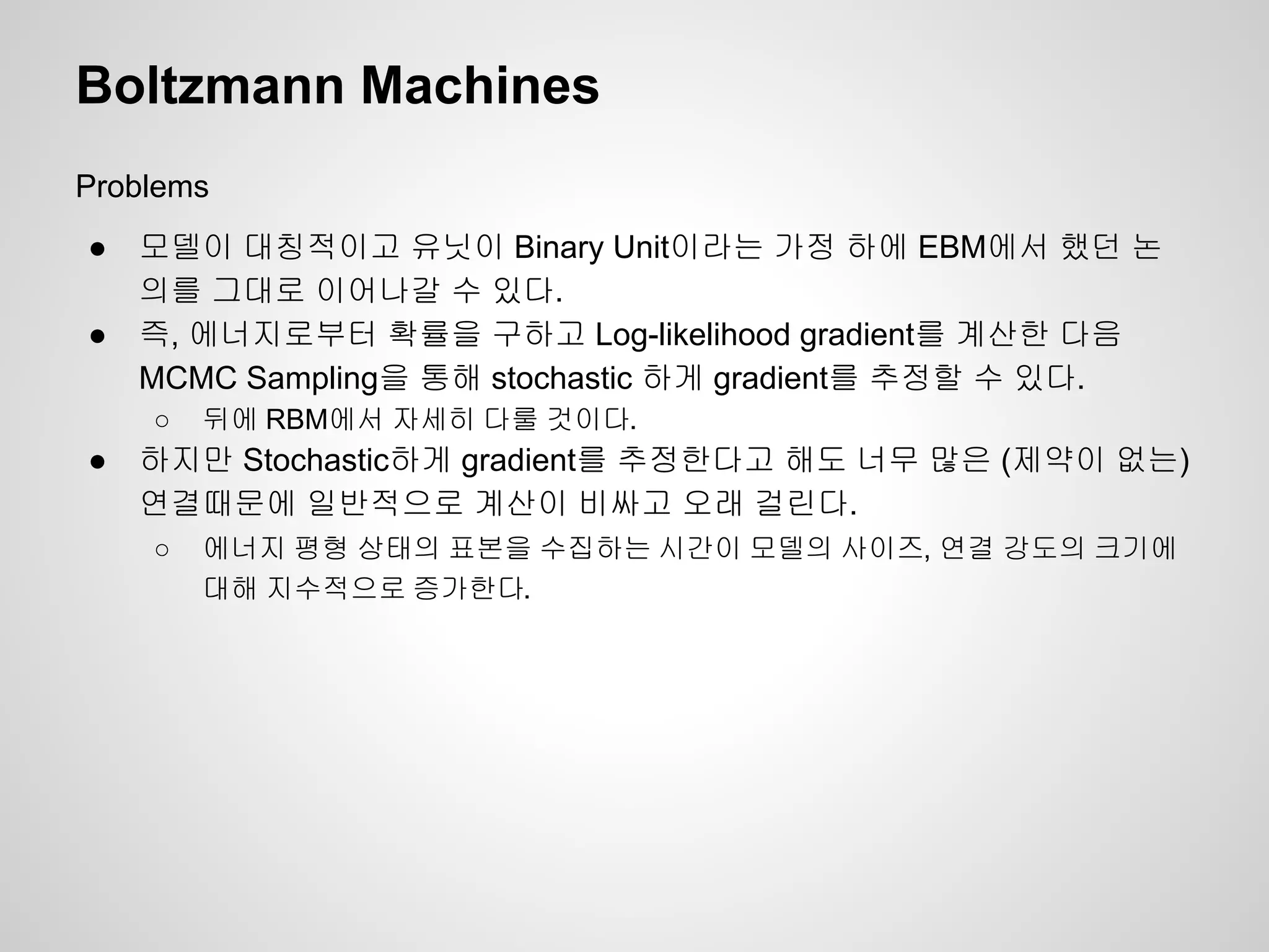 Boltzmann Machines 
Problems 
● 모델이 대칭적이고 유닛이 Binary Unit이라는 가정 하에 EBM에서 했던 논 
의를 그대로 이어나갈 수 있다. 
● 즉, 에너지로부터 확률을 구하고 Log-likelihood gradient를 계산한 다음 
MCMC Sampling을 통해 stochastic 하게 gradient를 추정할 수 있다. 
○ 뒤에 RBM에서 자세히 다룰 것이다. 
● 하지만 Stochastic하게 gradient를 추정한다고 해도 너무 많은 (제약이 없는) 
연결때문에 일반적으로 계산이 비싸고 오래 걸린다. 
○ 에너지 평형 상태의 표본을 수집하는 시간이 모델의 사이즈, 연결 강도의 크기에 
대해 지수적으로 증가한다. 
 