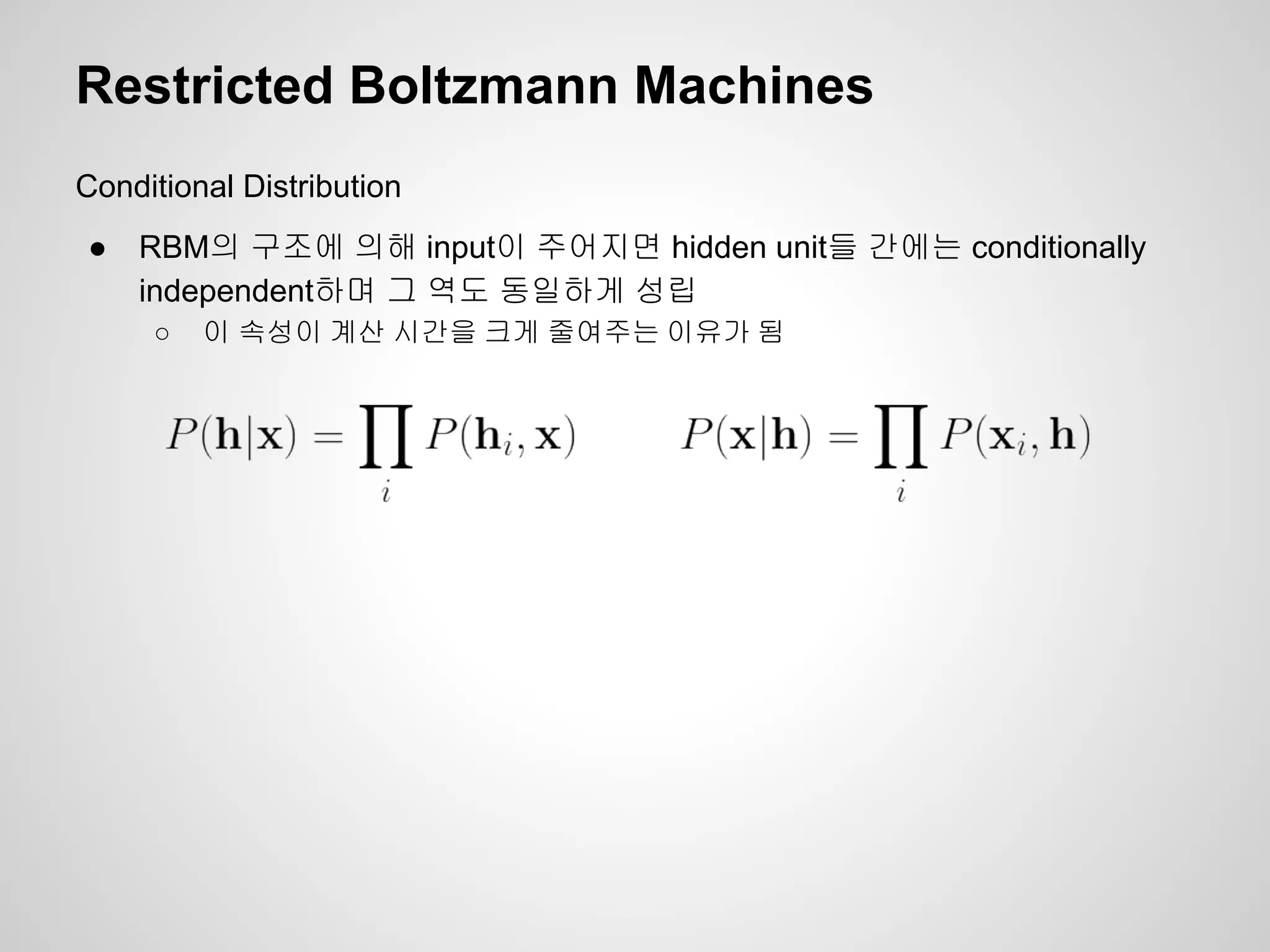 Restricted Boltzmann Machines 
Conditional Distribution 
● RBM의 구조에 의해 input이 주어지면 hidden unit들 간에는 conditionally 
independent하며 그 역도 동일하게 성립 
○ 이 속성이 계산 시간을 크게 줄여주는 이유가 됨 
 