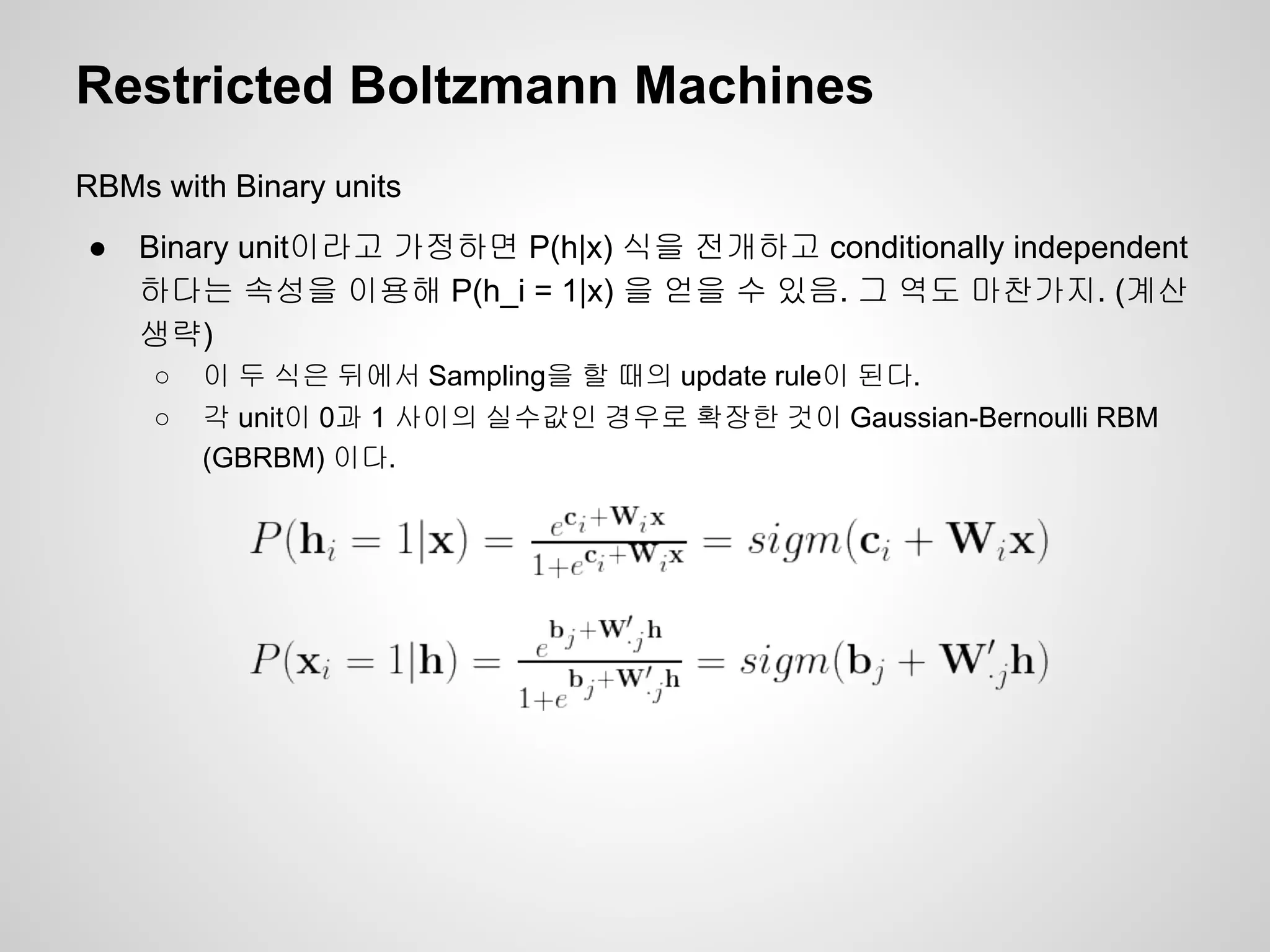 Restricted Boltzmann Machines 
RBMs with Binary units 
● Binary unit이라고 가정하면 P(h|x) 식을 전개하고 conditionally independent 
하다는 속성을 이용해 P(h_i = 1|x) 을 얻을 수 있음. 그 역도 마찬가지. (계산 
생략) 
○ 이 두 식은 뒤에서 Sampling을 할 때의 update rule이 된다. 
○ 각 unit이 0과 1 사이의 실수값인 경우로 확장한 것이 Gaussian-Bernoulli RBM 
(GBRBM) 이다. 
 
