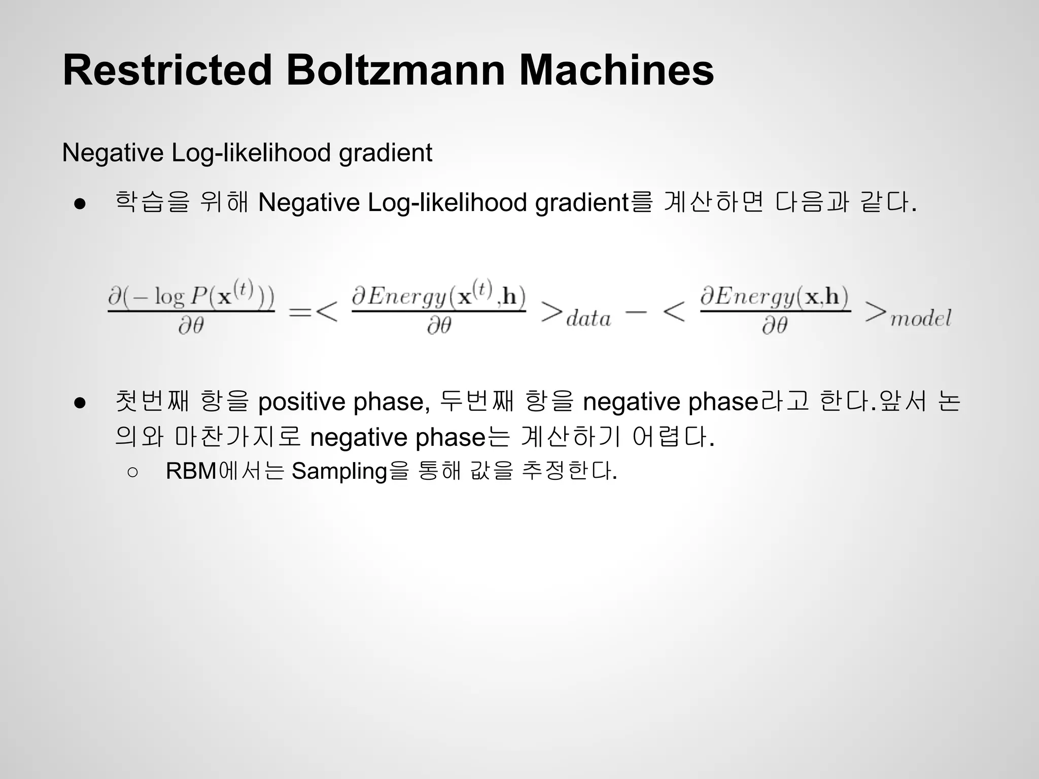 Restricted Boltzmann Machines 
Negative Log-likelihood gradient 
● 학습을 위해 Negative Log-likelihood gradient를 계산하면 다음과 같다. 
● 첫번째 항을 positive phase, 두번째 항을 negative phase라고 한다.앞서 논 
의와 마찬가지로 negative phase는 계산하기 어렵다. 
○ RBM에서는 Sampling을 통해 값을 추정한다. 
 