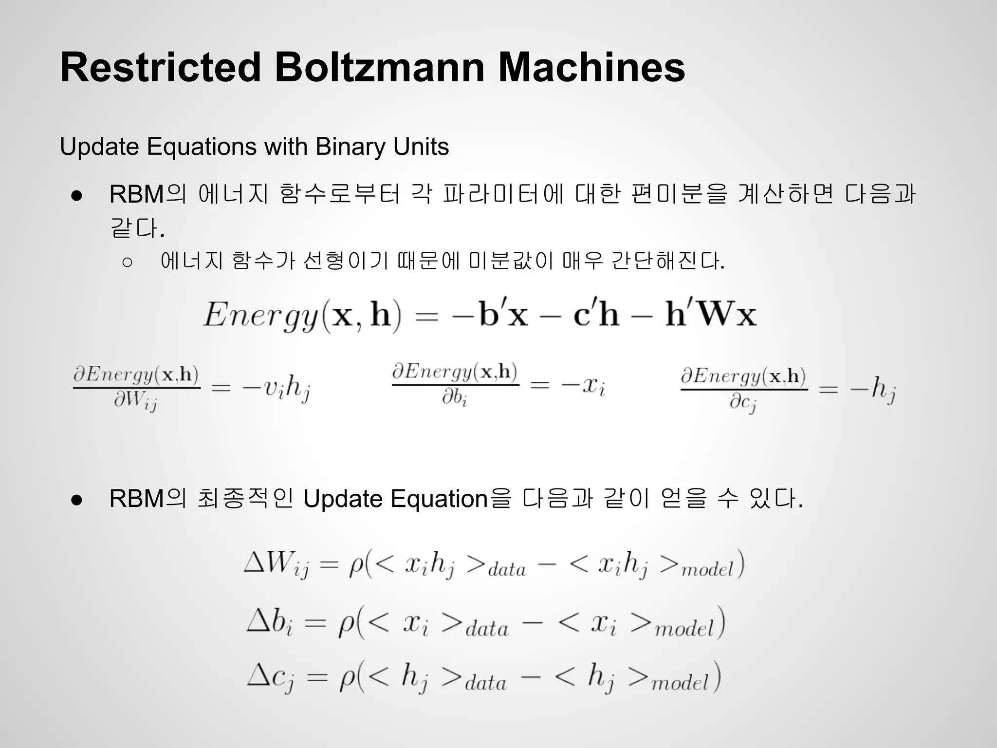Restricted Boltzmann Machines 
Update Equations with Binary Units 
● RBM의 에너지 함수로부터 각 파라미터에 대한 편미분을 계산하면 다음과 
같다. 
○ 에너지 함수가 선형이기 때문에 미분값이 매우 간단해진다. 
● RBM의 최종적인 Update Equation을 다음과 같이 얻을 수 있다. 
 