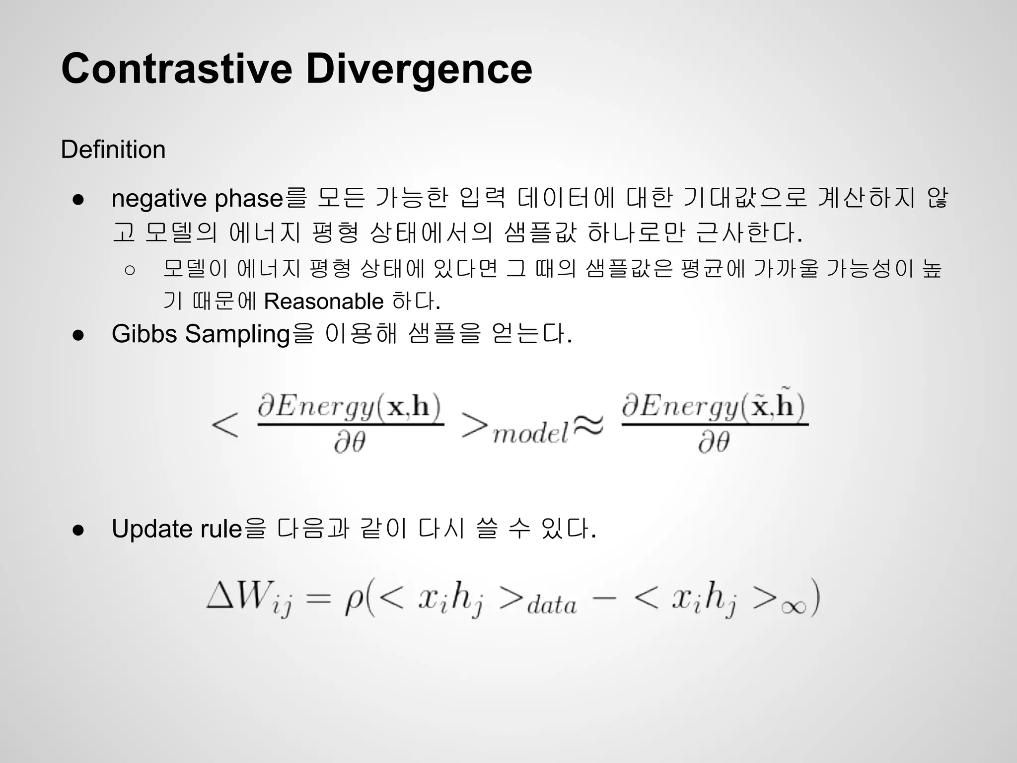Contrastive Divergence 
Definition 
● negative phase를 모든 가능한 입력 데이터에 대한 기대값으로 계산하지 않 
고 모델의 에너지 평형 상태에서의 샘플값 하나로만 근사한다. 
○ 모델이 에너지 평형 상태에 있다면 그 때의 샘플값은 평균에 가까울 가능성이 높 
기 때문에 Reasonable 하다. 
● Gibbs Sampling을 이용해 샘플을 얻는다. 
● Update rule을 다음과 같이 다시 쓸 수 있다. 
 