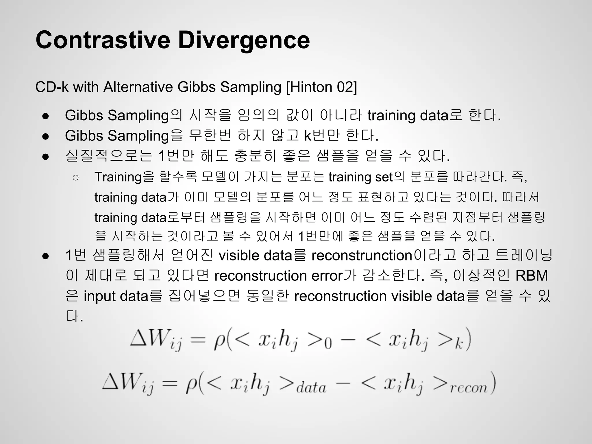 Contrastive Divergence 
CD-k with Alternative Gibbs Sampling [Hinton 02] 
● Gibbs Sampling의 시작을 임의의 값이 아니라 training data로 한다. 
● Gibbs Sampling을 무한번 하지 않고 k번만 한다. 
● 실질적으로는 1번만 해도 충분히 좋은 샘플을 얻을 수 있다. 
○ Training을 할수록 모델이 가지는 분포는 training set의 분포를 따라간다. 즉, 
training data가 이미 모델의 분포를 어느 정도 표현하고 있다는 것이다. 따라서 
training data로부터 샘플링을 시작하면 이미 어느 정도 수렴된 지점부터 샘플링 
을 시작하는 것이라고 볼 수 있어서 1번만에 좋은 샘플을 얻을 수 있다. 
● 1번 샘플링해서 얻어진 visible data를 reconstrunction이라고 하고 트레이닝 
이 제대로 되고 있다면 reconstruction error가 감소한다. 즉, 이상적인 RBM 
은 input data를 집어넣으면 동일한 reconstruction visible data를 얻을 수 있 
다. 
 