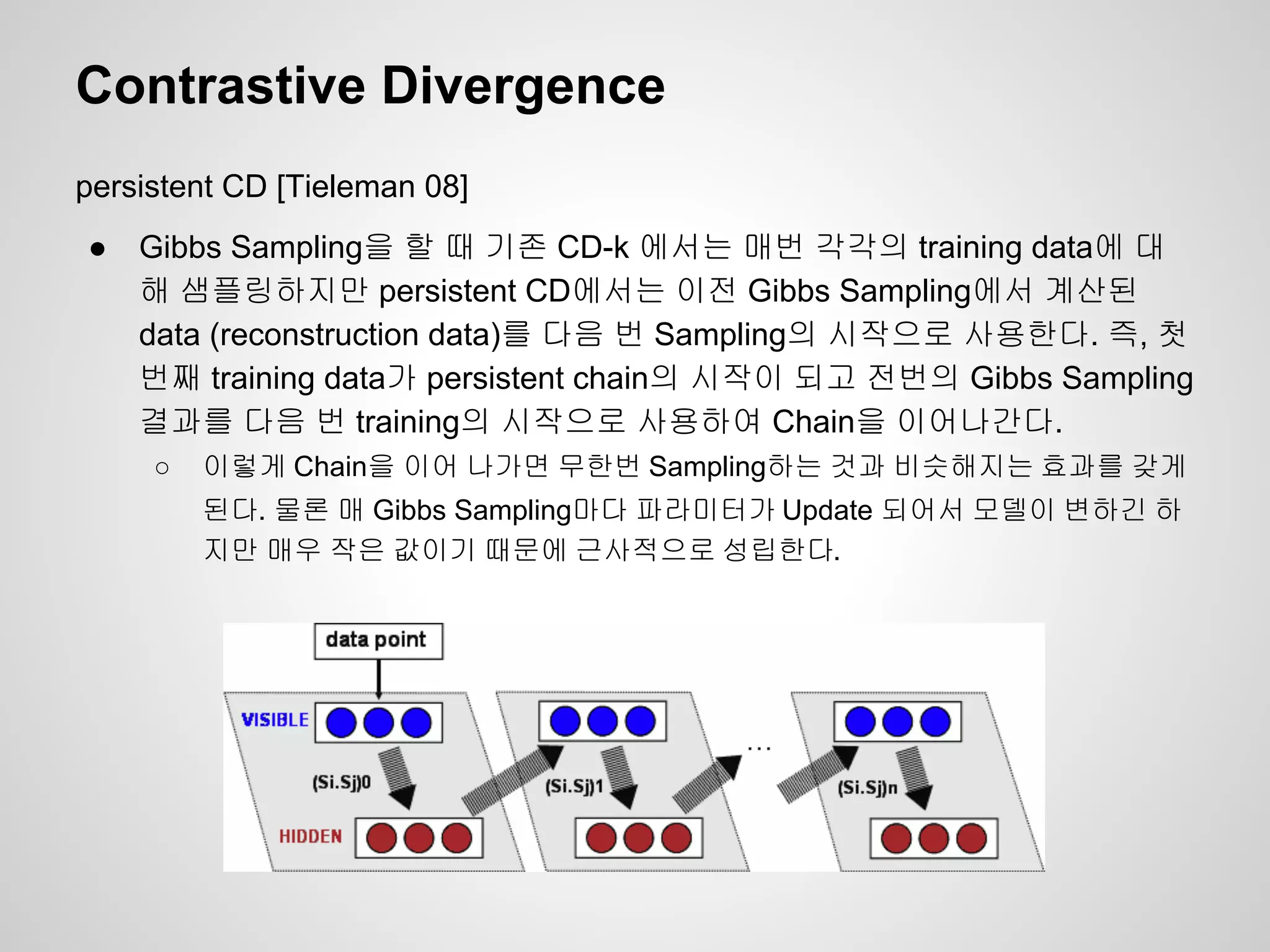 Contrastive Divergence 
persistent CD [Tieleman 08] 
● Gibbs Sampling을 할 때 기존 CD-k 에서는 매번 각각의 training data에 대 
해 샘플링하지만 persistent CD에서는 이전 Gibbs Sampling에서 계산된 
data (reconstruction data)를 다음 번 Sampling의 시작으로 사용한다. 즉, 첫 
번째 training data가 persistent chain의 시작이 되고 전번의 Gibbs Sampling 
결과를 다음 번 training의 시작으로 사용하여 Chain을 이어나간다. 
○ 이렇게 Chain을 이어 나가면 무한번 Sampling하는 것과 비슷해지는 효과를 갖게 
된다. 물론 매 Gibbs Sampling마다 파라미터가 Update 되어서 모델이 변하긴 하 
지만 매우 작은 값이기 때문에 근사적으로 성립한다. 
 