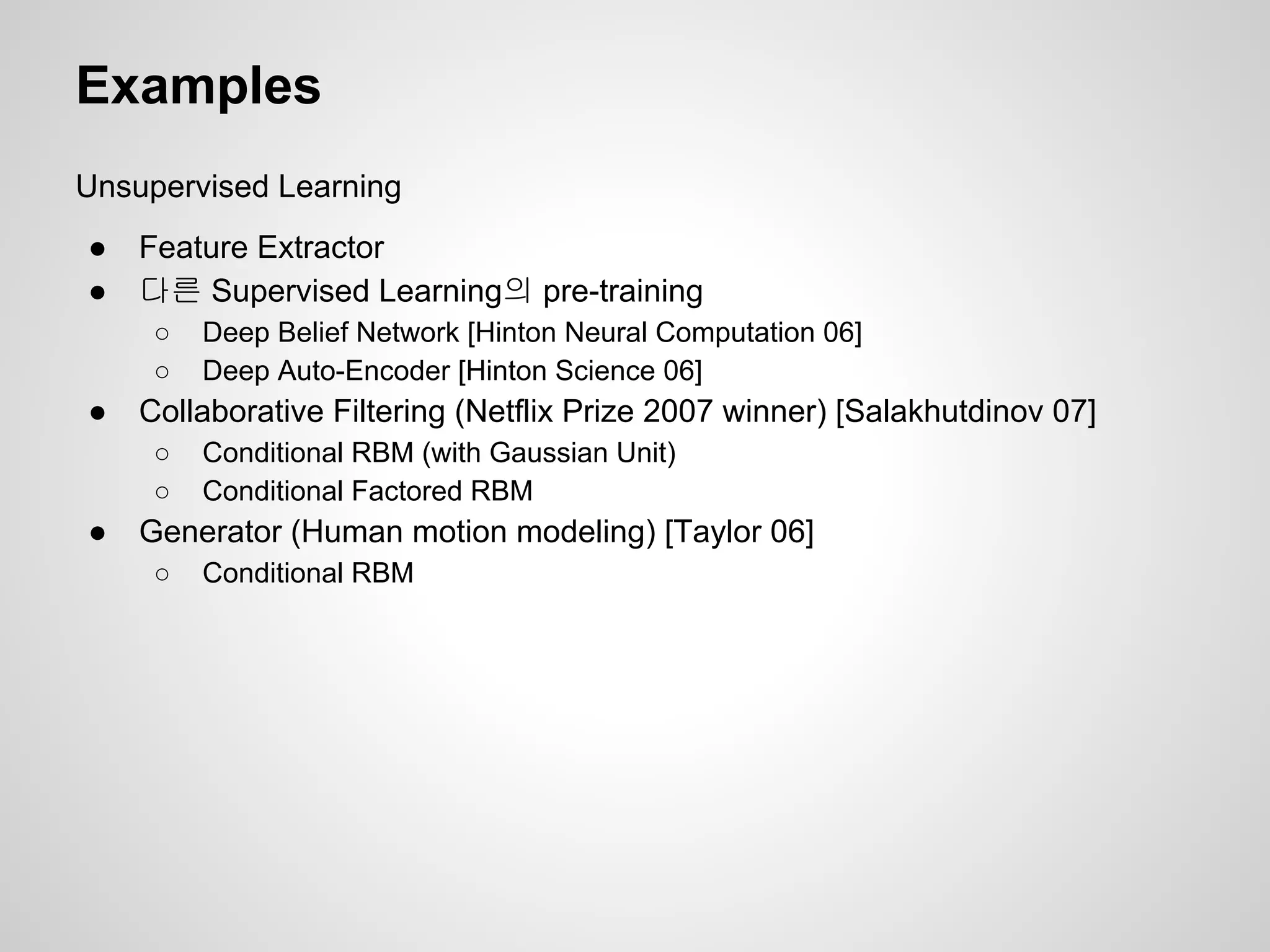 Examples 
Unsupervised Learning 
● Feature Extractor 
● 다른 Supervised Learning의 pre-training 
○ Deep Belief Network [Hinton Neural Computation 06] 
○ Deep Auto-Encoder [Hinton Science 06] 
● Collaborative Filtering (Netflix Prize 2007 winner) [Salakhutdinov 07] 
○ Conditional RBM (with Gaussian Unit) 
○ Conditional Factored RBM 
● Generator (Human motion modeling) [Taylor 06] 
○ Conditional RBM 
 