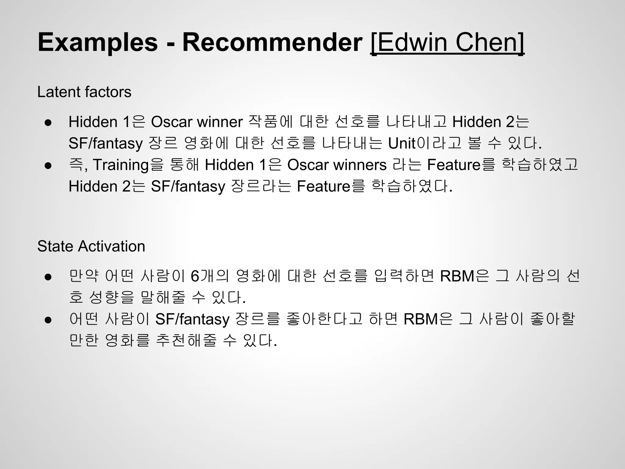 Examples - Recommender [Edwin Chen] 
Latent factors 
● Hidden 1은 Oscar winner 작품에 대한 선호를 나타내고 Hidden 2는 
SF/fantasy 장르 영화에 대한 선호를 나타내는 Unit이라고 볼 수 있다. 
● 즉, Training을 통해 Hidden 1은 Oscar winners 라는 Feature를 학습하였고 
Hidden 2는 SF/fantasy 장르라는 Feature를 학습하였다. 
State Activation 
● 만약 어떤 사람이 6개의 영화에 대한 선호를 입력하면 RBM은 그 사람의 선 
호 성향을 말해줄 수 있다. 
● 어떤 사람이 SF/fantasy 장르를 좋아한다고 하면 RBM은 그 사람이 좋아할 
만한 영화를 추천해줄 수 있다. 
 