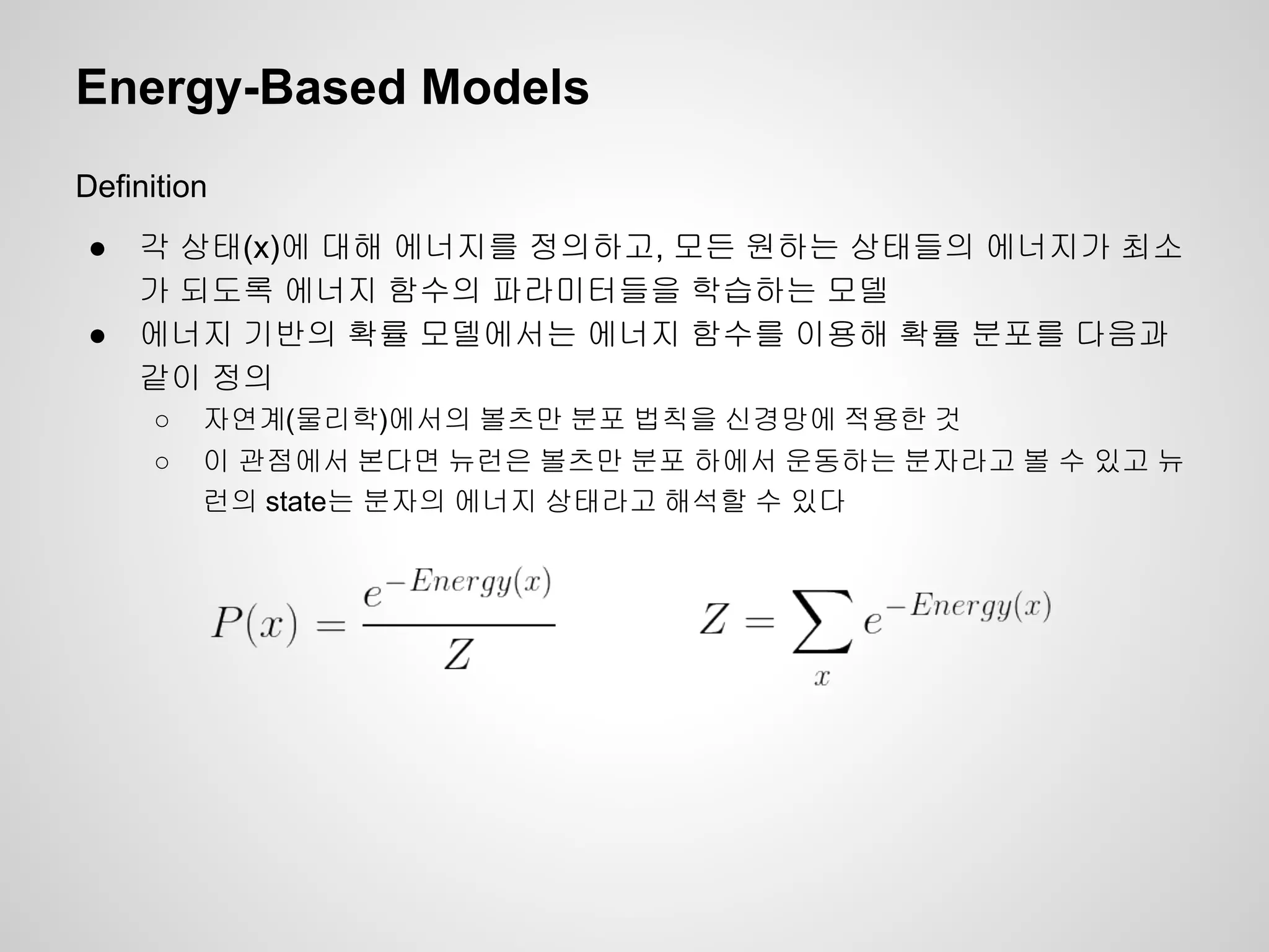 Energy-Based Models 
Definition 
● 각 상태(x)에 대해 에너지를 정의하고, 모든 원하는 상태들의 에너지가 최소 
가 되도록 에너지 함수의 파라미터들을 학습하는 모델 
● 에너지 기반의 확률 모델에서는 에너지 함수를 이용해 확률 분포를 다음과 
같이 정의 
○ 자연계(물리학)에서의 볼츠만 분포 법칙을 신경망에 적용한 것 
○ 이 관점에서 본다면 뉴런은 볼츠만 분포 하에서 운동하는 분자라고 볼 수 있고 뉴 
런의 state는 분자의 에너지 상태라고 해석할 수 있다 
 