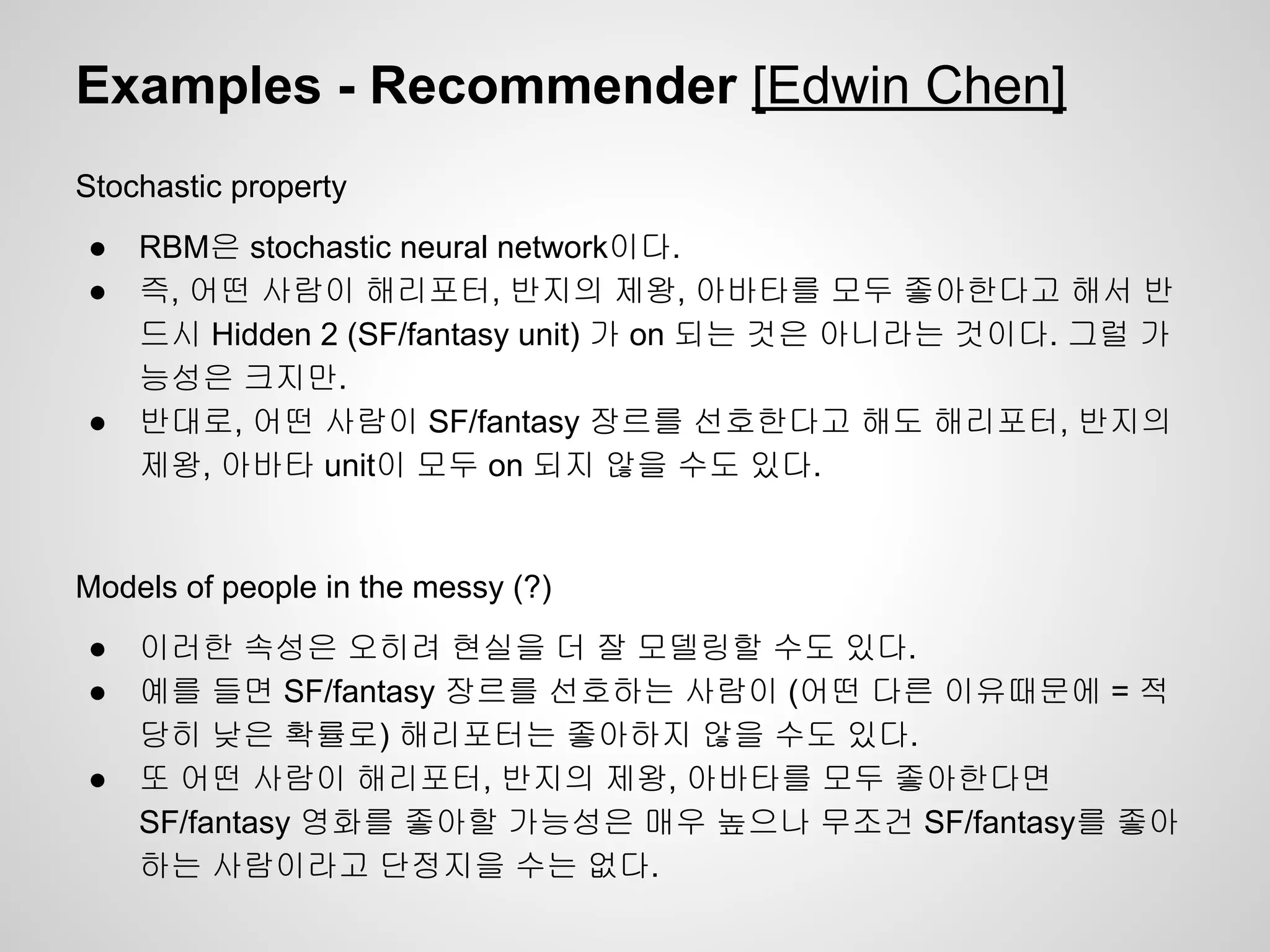 Examples - Recommender [Edwin Chen] 
Stochastic property 
● RBM은 stochastic neural network이다. 
● 즉, 어떤 사람이 해리포터, 반지의 제왕, 아바타를 모두 좋아한다고 해서 반 
드시 Hidden 2 (SF/fantasy unit) 가 on 되는 것은 아니라는 것이다. 그럴 가 
능성은 크지만. 
● 반대로, 어떤 사람이 SF/fantasy 장르를 선호한다고 해도 해리포터, 반지의 
제왕, 아바타 unit이 모두 on 되지 않을 수도 있다. 
Models of people in the messy (?) 
● 이러한 속성은 오히려 현실을 더 잘 모델링할 수도 있다. 
● 예를 들면 SF/fantasy 장르를 선호하는 사람이 (어떤 다른 이유때문에 = 적 
당히 낮은 확률로) 해리포터는 좋아하지 않을 수도 있다. 
● 또 어떤 사람이 해리포터, 반지의 제왕, 아바타를 모두 좋아한다면 
SF/fantasy 영화를 좋아할 가능성은 매우 높으나 무조건 SF/fantasy를 좋아 
하는 사람이라고 단정지을 수는 없다. 
 