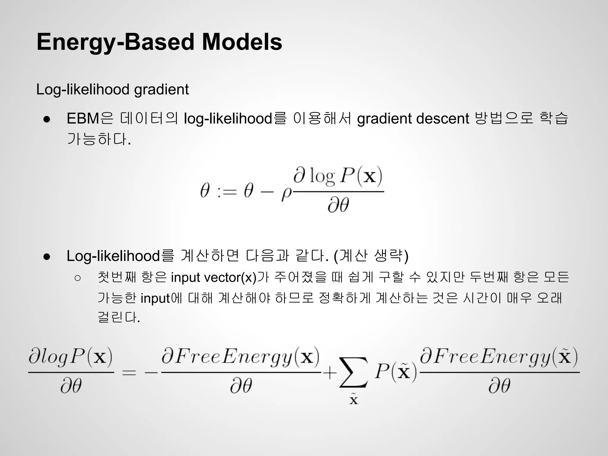 Energy-Based Models 
Log-likelihood gradient 
● EBM은 데이터의 log-likelihood를 이용해서 gradient descent 방법으로 학습 
가능하다. 
● Log-likelihood를 계산하면 다음과 같다. (계산 생략) 
○ 첫번째 항은 input vector(x)가 주어졌을 때 쉽게 구할 수 있지만 두번째 항은 모든 
가능한 input에 대해 계산해야 하므로 정확하게 계산하는 것은 시간이 매우 오래 
걸린다. 
 