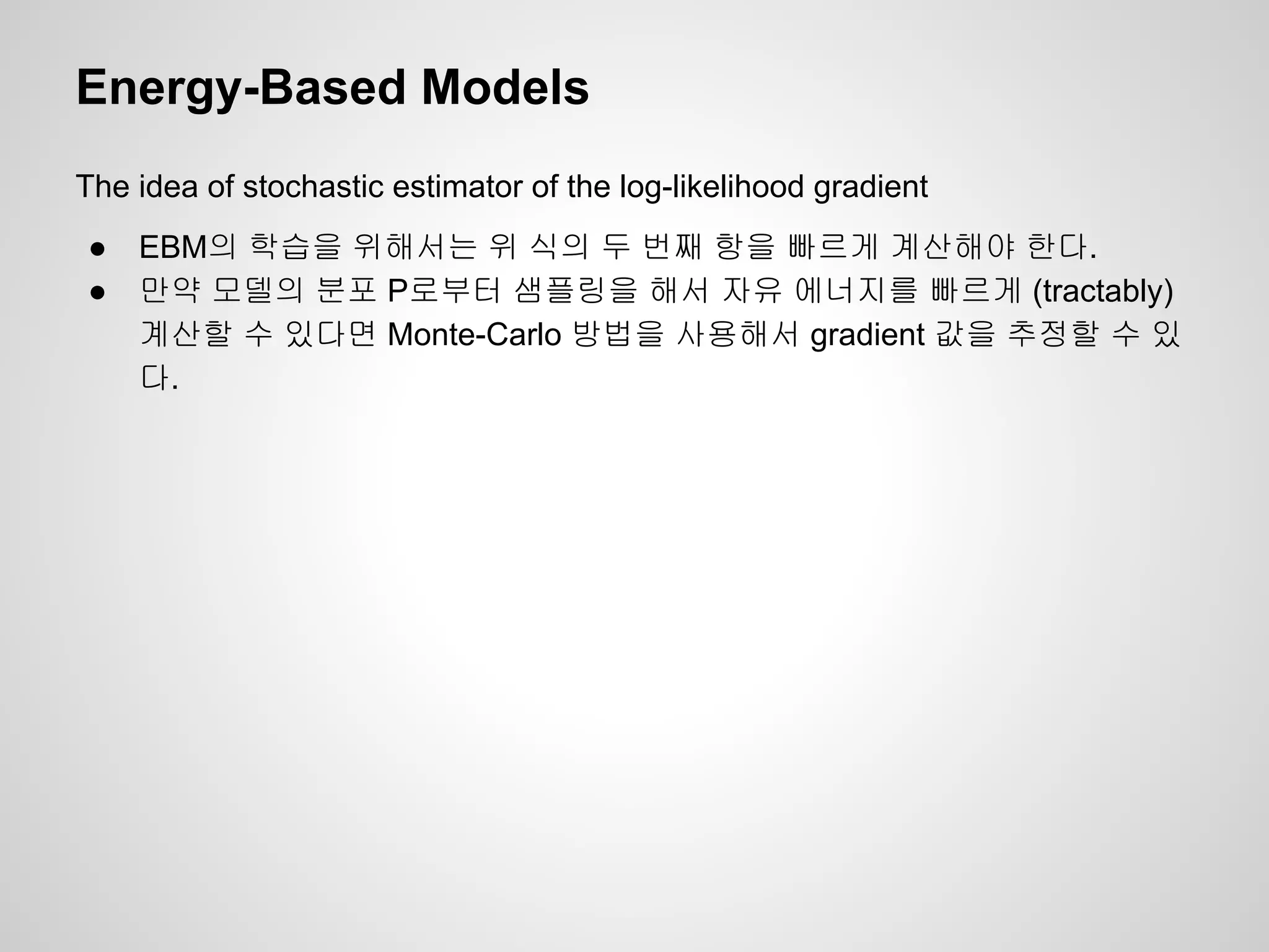 Energy-Based Models 
The idea of stochastic estimator of the log-likelihood gradient 
● EBM의 학습을 위해서는 위 식의 두 번째 항을 빠르게 계산해야 한다. 
● 만약 모델의 분포 P로부터 샘플링을 해서 자유 에너지를 빠르게 (tractably) 
계산할 수 있다면 Monte-Carlo 방법을 사용해서 gradient 값을 추정할 수 있 
다. 
 