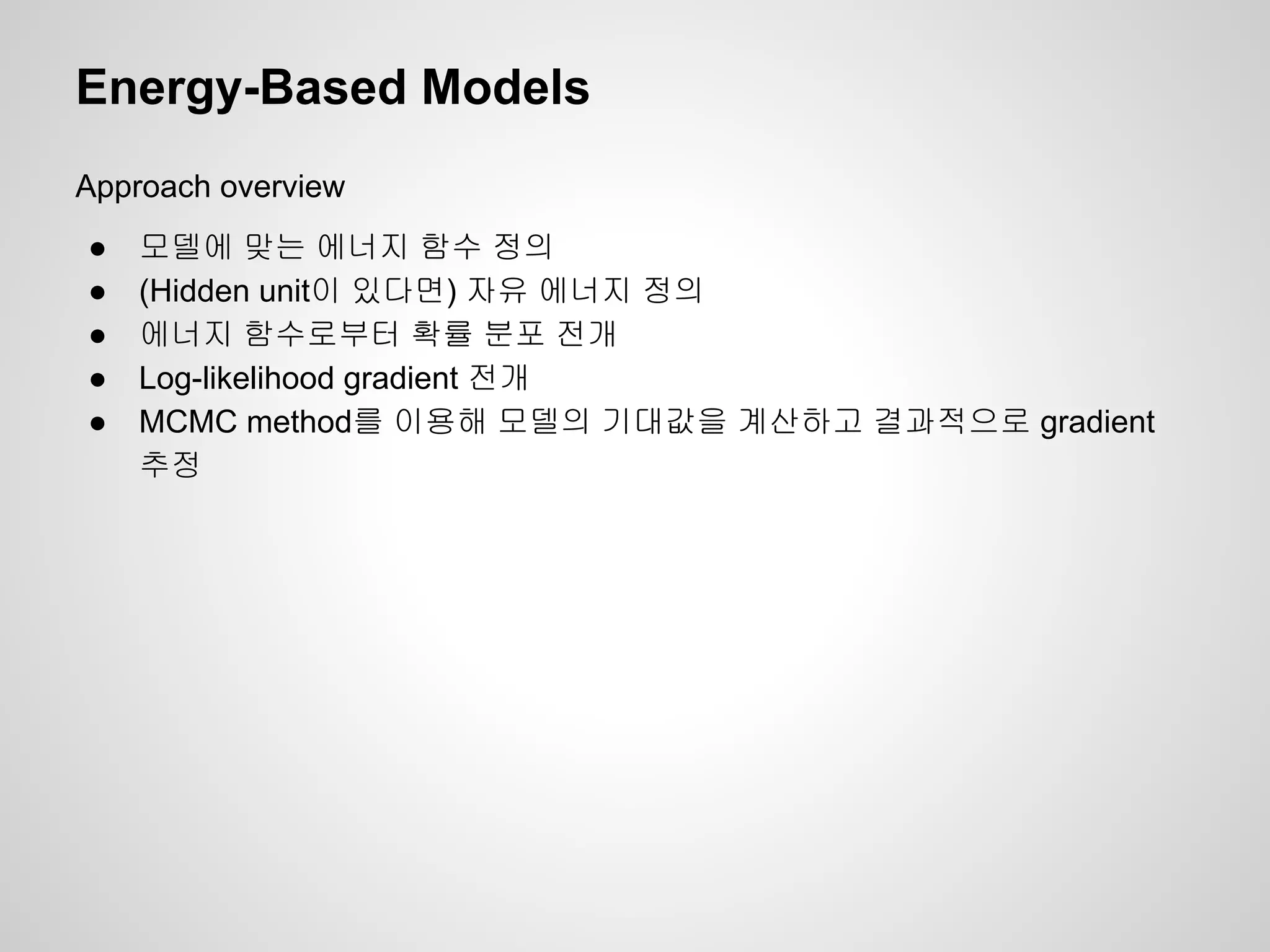 Energy-Based Models 
Approach overview 
● 모델에 맞는 에너지 함수 정의 
● (Hidden unit이 있다면) 자유 에너지 정의 
● 에너지 함수로부터 확률 분포 전개 
● Log-likelihood gradient 전개 
● MCMC method를 이용해 모델의 기대값을 계산하고 결과적으로 gradient 
추정 
 