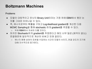 Boltzmann Machines 
Problems 
● 모델이 대칭적이고 유닛이 Binary Unit이라는 가정 하에 EBM에서 했던 논 
의를 그대로 이어나갈 수 있다. 
● 즉, 에너지로부터 확률을 구하고 Log-likelihood gradient를 계산한 다음 
MCMC Sampling을 통해 stochastic 하게 gradient를 추정할 수 있다. 
○ 뒤에 RBM에서 자세히 다룰 것이다. 
● 하지만 Stochastic하게 gradient를 추정한다고 해도 너무 많은 (제약이 없는) 
연결때문에 일반적으로 계산이 비싸고 오래 걸린다. 
○ 에너지 평형 상태의 표본을 수집하는 시간이 모델의 사이즈, 연결 강도의 크기에 
대해 지수적으로 증가한다. 
 