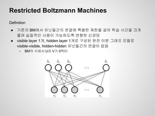 Restricted Boltzmann Machines 
Definition 
● 기존의 BM에서 유닛들간의 연결에 특별한 제한을 걸어 학습 시간을 크게 
줄여 실질적인 사용이 가능하도록 변형한 신경망 
● visible layer 1개, hidden layer 1개로 구성된 완전 이분 그래프 모델로 
visible-visible, hidden-hidden 유닛들간의 연결이 없음 
○ BM의 식에서 U와 V가 0벡터 
 