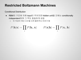 Restricted Boltzmann Machines 
Conditional Distribution 
● RBM의 구조에 의해 input이 주어지면 hidden unit들 간에는 conditionally 
independent하며 그 역도 동일하게 성립 
○ 이 속성이 계산 시간을 크게 줄여주는 이유가 됨 
 