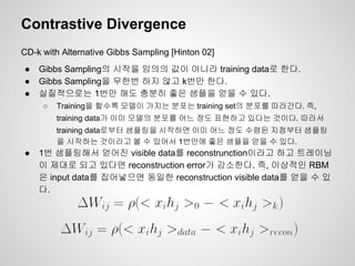 Contrastive Divergence 
CD-k with Alternative Gibbs Sampling [Hinton 02] 
● Gibbs Sampling의 시작을 임의의 값이 아니라 training data로 한다. 
● Gibbs Sampling을 무한번 하지 않고 k번만 한다. 
● 실질적으로는 1번만 해도 충분히 좋은 샘플을 얻을 수 있다. 
○ Training을 할수록 모델이 가지는 분포는 training set의 분포를 따라간다. 즉, 
training data가 이미 모델의 분포를 어느 정도 표현하고 있다는 것이다. 따라서 
training data로부터 샘플링을 시작하면 이미 어느 정도 수렴된 지점부터 샘플링 
을 시작하는 것이라고 볼 수 있어서 1번만에 좋은 샘플을 얻을 수 있다. 
● 1번 샘플링해서 얻어진 visible data를 reconstrunction이라고 하고 트레이닝 
이 제대로 되고 있다면 reconstruction error가 감소한다. 즉, 이상적인 RBM 
은 input data를 집어넣으면 동일한 reconstruction visible data를 얻을 수 있 
다. 
 