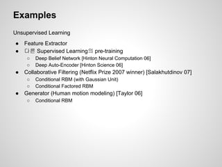 Examples 
Unsupervised Learning 
● Feature Extractor 
● 다른 Supervised Learning의 pre-training 
○ Deep Belief Network [Hinton Neural Computation 06] 
○ Deep Auto-Encoder [Hinton Science 06] 
● Collaborative Filtering (Netflix Prize 2007 winner) [Salakhutdinov 07] 
○ Conditional RBM (with Gaussian Unit) 
○ Conditional Factored RBM 
● Generator (Human motion modeling) [Taylor 06] 
○ Conditional RBM 
 