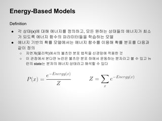 Energy-Based Models 
Definition 
● 각 상태(x)에 대해 에너지를 정의하고, 모든 원하는 상태들의 에너지가 최소 
가 되도록 에너지 함수의 파라미터들을 학습하는 모델 
● 에너지 기반의 확률 모델에서는 에너지 함수를 이용해 확률 분포를 다음과 
같이 정의 
○ 자연계(물리학)에서의 볼츠만 분포 법칙을 신경망에 적용한 것 
○ 이 관점에서 본다면 뉴런은 볼츠만 분포 하에서 운동하는 분자라고 볼 수 있고 뉴 
런의 state는 분자의 에너지 상태라고 해석할 수 있다 
 