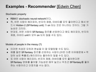 Examples - Recommender [Edwin Chen] 
Stochastic property 
● RBM은 stochastic neural network이다. 
● 즉, 어떤 사람이 해리포터, 반지의 제왕, 아바타를 모두 좋아한다고 해서 반 
드시 Hidden 2 (SF/fantasy unit) 가 on 되는 것은 아니라는 것이다. 그럴 가 
능성은 크지만. 
● 반대로, 어떤 사람이 SF/fantasy 장르를 선호한다고 해도 해리포터, 반지의 
제왕, 아바타 unit이 모두 on 되지 않을 수도 있다. 
Models of people in the messy (?) 
● 이러한 속성은 오히려 현실을 더 잘 모델링할 수도 있다. 
● 예를 들면 SF/fantasy 장르를 선호하는 사람이 (어떤 다른 이유때문에 = 적 
당히 낮은 확률로) 해리포터는 좋아하지 않을 수도 있다. 
● 또 어떤 사람이 해리포터, 반지의 제왕, 아바타를 모두 좋아한다면 
SF/fantasy 영화를 좋아할 가능성은 매우 높으나 무조건 SF/fantasy를 좋아 
하는 사람이라고 단정지을 수는 없다. 
 
