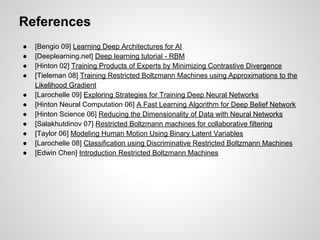 References 
● [Bengio 09] Learning Deep Architectures for AI 
● [Deeplearning.net] Deep learning tutorial - RBM 
● [Hinton 02] Training Products of Experts by Minimizing Contrastive Divergence 
● [Tieleman 08] Training Restricted Boltzmann Machines using Approximations to the 
Likelihood Gradient 
● [Larochelle 09] Exploring Strategies for Training Deep Neural Networks 
● [Hinton Neural Computation 06] A Fast Learning Algorithm for Deep Belief Network 
● [Hinton Science 06] Reducing the Dimensionality of Data with Neural Networks 
● [Salakhutdinov 07] Restricted Boltzmann machines for collaborative filtering 
● [Taylor 06] Modeling Human Motion Using Binary Latent Variables 
● [Larochelle 08] Classification using Discriminative Restricted Boltzmann Machines 
● [Edwin Chen] Introduction Restricted Boltzmann Machines 
