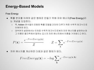 Energy-Based Models 
Free Energy 
● 확률 분포를 아래와 같은 형태로 만들기 위해 자유 에너지(Free Energy)라 
는 개념을 도입한다. 
○ 즉, hidden 변수들이 포함된 확률 모델을 간단히 다루기 위한 수학적 테크닉으로 
이해하면 된다. 
○ 대부분의 설명에서는 이처럼 수학적 테크닉으로써의 자유 에너지를 설명하는데 
그 이름은 물리학에서 말하는 깁스의 자유 에너지에서 이름을 가져왔다고 한다. 
● 자유 에너지를 계산하면 다음과 같은 형태가 된다. 
 