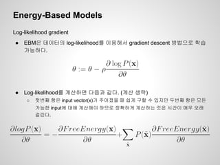 Energy-Based Models 
Log-likelihood gradient 
● EBM은 데이터의 log-likelihood를 이용해서 gradient descent 방법으로 학습 
가능하다. 
● Log-likelihood를 계산하면 다음과 같다. (계산 생략) 
○ 첫번째 항은 input vector(x)가 주어졌을 때 쉽게 구할 수 있지만 두번째 항은 모든 
가능한 input에 대해 계산해야 하므로 정확하게 계산하는 것은 시간이 매우 오래 
걸린다. 
 