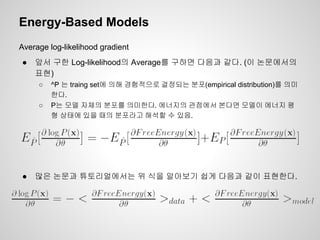 Energy-Based Models 
Average log-likelihood gradient 
● 앞서 구한 Log-likelihood의 Average를 구하면 다음과 같다. (이 논문에서의 
표현) 
○ ^P 는 traing set에 의해 경험적으로 결정되는 분포(empirical distribution)를 의미 
한다. 
○ P는 모델 자체의 분포를 의미한다. 에너지의 관점에서 본다면 모델이 에너지 평 
형 상태에 있을 때의 분포라고 해석할 수 있음. 
● 많은 논문과 튜토리얼에서는 위 식을 알아보기 쉽게 다음과 같이 표현한다. 
 