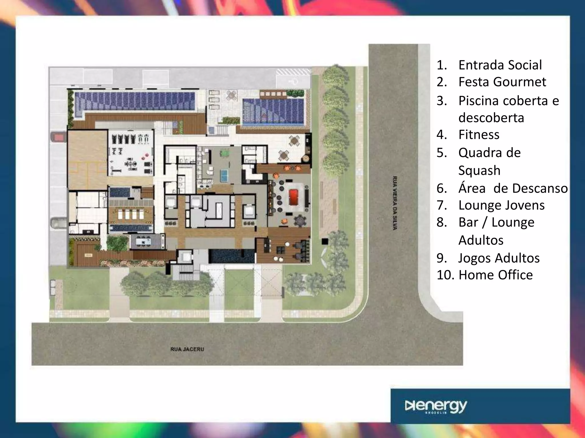 1. Entrada Social
2. Festa Gourmet
3. Piscina coberta e
descoberta
4. Fitness
5. Quadra de
Squash
6. Área de Descanso
7. Lounge Jovens
8. Bar / Lounge
Adultos
9. Jogos Adultos
10. Home Office
