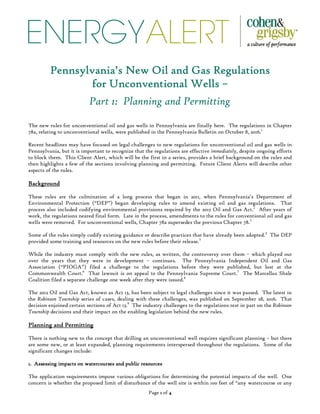 ENERGYALERT
Page 1111 of 4444
Pennsylvania’s New Oil and Gas RegulationsPennsylvania’s New Oil and Gas RegulationsPennsylvania’s New Oil and Gas RegulationsPennsylvania’s New Oil and Gas Regulations
for Unconventional Wellsfor Unconventional Wellsfor Unconventional Wellsfor Unconventional Wells ––––
Part 1: Planning and Permitting
The new rules for unconventional oil and gas wells in Pennsylvania are finally here. The regulations in Chapter
78a, relating to unconventional wells, were published in the Pennsylvania Bulletin on October 8, 2016.1
Recent headlines may have focused on legal challenges to new regulations for unconventional oil and gas wells in
Pennsylvania, but it is important to recognize that the regulations are effective immediately, despite ongoing efforts
to block them. This Client Alert, which will be the first in a series, provides a brief background on the rules and
then highlights a few of the sections involving planning and permitting. Future Client Alerts will describe other
aspects of the rules.
BackgroundBackgroundBackgroundBackground
These rules are the culmination of a long process that began in 2011, when Pennsylvania’s Department of
Environmental Protection (“DEP”) began developing rules to amend existing oil and gas regulations. That
process also included codifying environmental provisions required by the 2012 Oil and Gas Act.2
After years of
work, the regulations neared final form. Late in the process, amendments to the rules for conventional oil and gas
wells were removed. For unconventional wells, Chapter 78a supersedes the previous Chapter 78.3
Some of the rules simply codify existing guidance or describe practices that have already been adopted.4
The DEP
provided some training and resources on the new rules before their release.5
While the industry must comply with the new rules, as written, the controversy over them – which played out
over the years that they were in development – continues. The Pennsylvania Independent Oil and Gas
Association (“PIOGA”) filed a challenge to the regulations before they were published, but lost at the
Commonwealth Court.6
That lawsuit is on appeal to the Pennsylvania Supreme Court.7
The Marcellus Shale
Coalition filed a separate challenge one week after they were issued.8
The 2012 Oil and Gas Act, known as Act 13, has been subject to legal challenges since it was passed. The latest in
the Robinson Township series of cases, dealing with these challenges, was published on September 28, 2016. That
decision enjoined certain sections of Act 13.9
The industry challenges to the regulations rest in part on the Robinson
Township decisions and their impact on the enabling legislation behind the new rules.
Planning and PermittingPlanning and PermittingPlanning and PermittingPlanning and Permitting
There is nothing new to the concept that drilling an unconventional well requires significant planning – but there
are some new, or at least expanded, planning requirements interspersed throughout the regulations. Some of the
significant changes include:
1. Assessing impacts on watercourses and public resources1. Assessing impacts on watercourses and public resources1. Assessing impacts on watercourses and public resources1. Assessing impacts on watercourses and public resources
The application requirements impose various obligations for determining the potential impacts of the well. One
concern is whether the proposed limit of disturbance of the well site is within 100 feet of “any watercourse or any
 