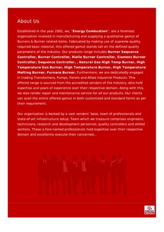 About Us
Established in the year 2002, we, “Energy Combustion”, are a foremost
organization involved in manufacturing and supplying a qualitative gamut of
Burners & Burner related items. Fabricated by making use of supreme quality
required basic material, this offered gamut stands tall on the defined quality
parameters of the industry. Our products range includes Burner Sequence
Controller, Burner Controller, Riello Burner Controller, Siemens Burner
Controller, Sequence Controller, , Natural Gas High Temp Burner, High
Temperature Gas Burner, High Temperature Burner, High Temperature
Melting Burner, Furnace Burner. Furthermore, we are dedicatedly engaged
in trading Transformers, Pumps, Panels and Allied Industrial Products. This
offered range is sourced from the accredited vendors of the industry, who hold
expertise and years of experience over their respective domain. Along with this,
we also render repair and maintenance service for all our products. Our clients
can avail the entire offered gamut in both customized and standard forms as per
their requirement.
Our organization is backed by a vast vendors’ base, team of professionals and
state-of-art infrastructure setup. Team which we treasure comprises engineers,
technicians, research and development personnel, quality controllers and skilled
workers. These a fore-named professionals hold expertise over their respective
domain and excellently execute their concerned...
 