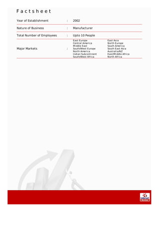 F a c t s h e e t
Year of Establishment : 2002
Nature of Business : Manufacturer
Total Number of Employees : Upto 10 People
Major Markets :
East Europe East Asia
Central America North Europe
Middle East South America
South/West Europe South East Asia
North America Australia/NZ
Indian Subcontinent East/Middle Africa
South/West Africa North Africa
 