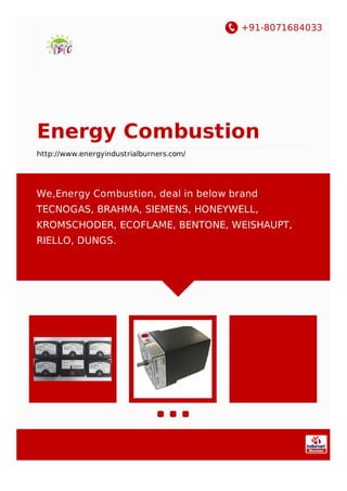 +91-8071684033
Energy Combustion
http://www.energyindustrialburners.com/
We,Energy Combustion, deal in below brand
TECNOGAS, BRAHMA, SIEMENS, HONEYWELL,
KROMSCHODER, ECOFLAME, BENTONE, WEISHAUPT,
RIELLO, DUNGS.
 
